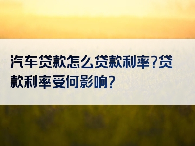 汽车贷款怎么贷款利率？贷款利率受何影响？