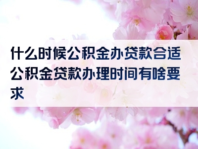 什么时候公积金办贷款合适公积金贷款办理时间有啥要求