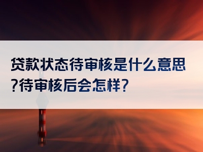 贷款状态待审核是什么意思？待审核后会怎样？