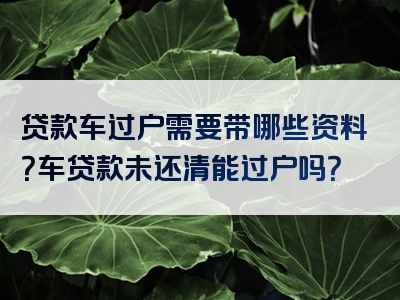 贷款车过户需要带哪些资料？车贷款未还清能过户吗？