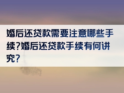 婚后还贷款需要注意哪些手续？婚后还贷款手续有何讲究？