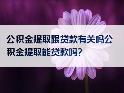 公积金提取跟贷款有关吗公积金提取能贷款吗？