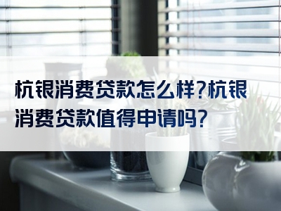 杭银消费贷款怎么样？杭银消费贷款值得申请吗？