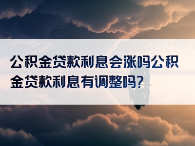 公积金贷款利息会涨吗公积金贷款利息有调整吗？