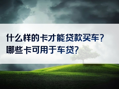 什么样的卡才能贷款买车？哪些卡可用于车贷？