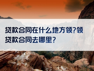 贷款合同在什么地方领？领贷款合同去哪里？