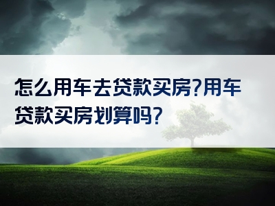 怎么用车去贷款买房？用车贷款买房划算吗？