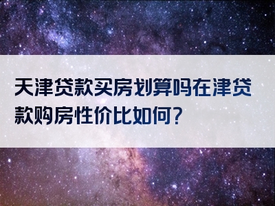 天津贷款买房划算吗在津贷款购房性价比如何？