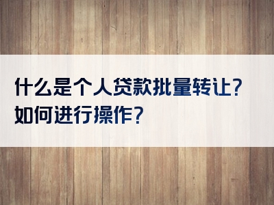 什么是个人贷款批量转让？如何进行操作？