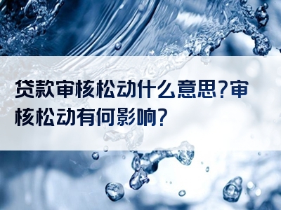 贷款审核松动什么意思？审核松动有何影响？