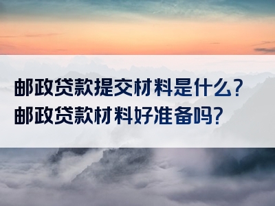 邮政贷款提交材料是什么？邮政贷款材料好准备吗？