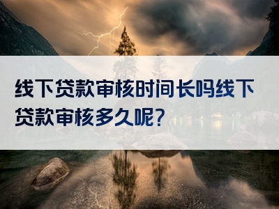 线下贷款审核时间长吗线下贷款审核多久呢？