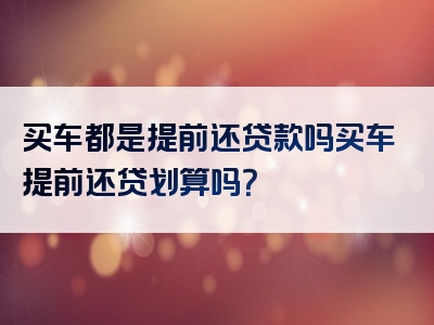 买车都是提前还贷款吗买车提前还贷划算吗？