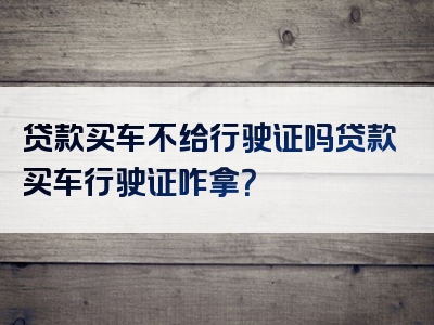 贷款买车不给行驶证吗贷款买车行驶证咋拿？