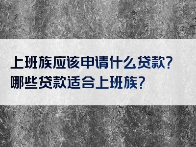 上班族应该申请什么贷款？哪些贷款适合上班族？