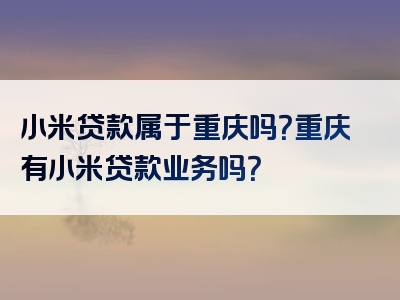 小米贷款属于重庆吗？重庆有小米贷款业务吗？