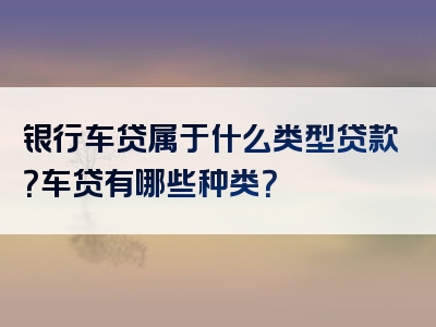 银行车贷属于什么类型贷款？车贷有哪些种类？