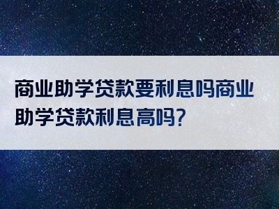 商业助学贷款要利息吗商业助学贷款利息高吗？