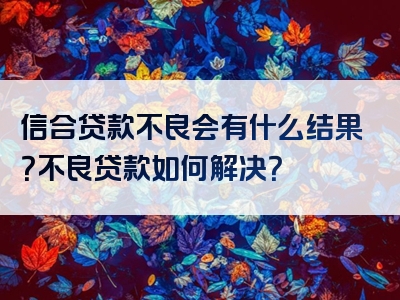 信合贷款不良会有什么结果？不良贷款如何解决？