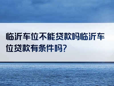 临沂车位不能贷款吗临沂车位贷款有条件吗？