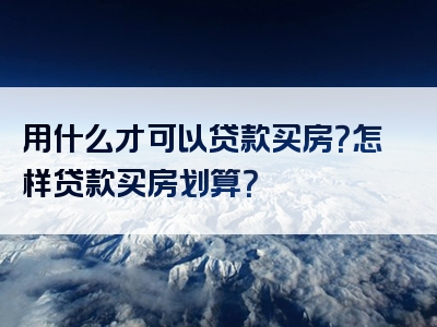 用什么才可以贷款买房？怎样贷款买房划算？