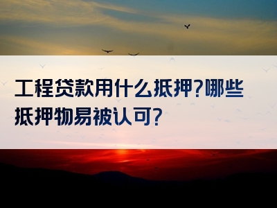 工程贷款用什么抵押？哪些抵押物易被认可？