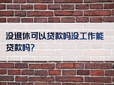 没退休可以贷款吗没工作能贷款吗？