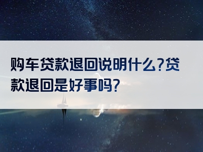 购车贷款退回说明什么？贷款退回是好事吗？