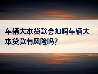 车辆大本贷款会扣吗车辆大本贷款有风险吗？