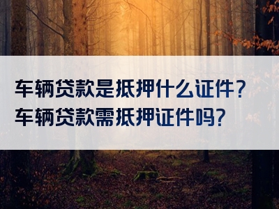 车辆贷款是抵押什么证件？车辆贷款需抵押证件吗？