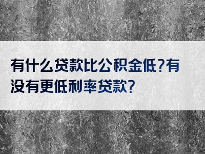 有什么贷款比公积金低？有没有更低利率贷款？