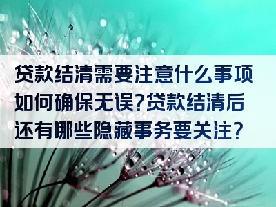 贷款结清需要注意什么事项如何确保无误？贷款结清后还有哪些隐藏事务要关注？