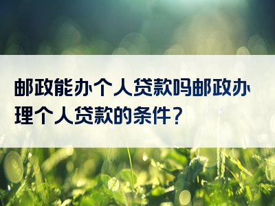 邮政能办个人贷款吗邮政办理个人贷款的条件？