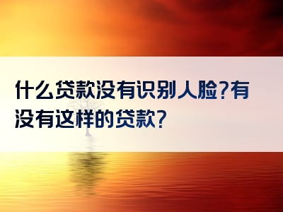 什么贷款没有识别人脸？有没有这样的贷款？