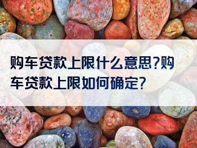 购车贷款上限什么意思？购车贷款上限如何确定？