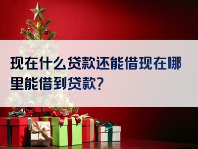 现在什么贷款还能借现在哪里能借到贷款？