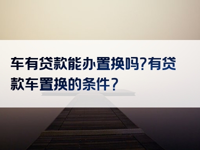 车有贷款能办置换吗？有贷款车置换的条件？