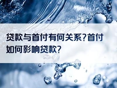 贷款与首付有何关系？首付如何影响贷款？