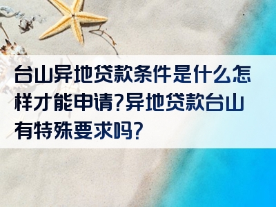 台山异地贷款条件是什么怎样才能申请？异地贷款台山有特殊要求吗？