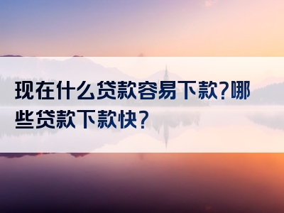 现在什么贷款容易下款？哪些贷款下款快？