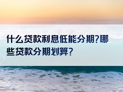 什么贷款利息低能分期？哪些贷款分期划算？