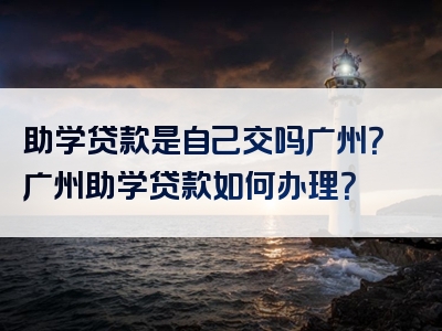 助学贷款是自己交吗广州？广州助学贷款如何办理？