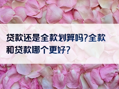 贷款还是全款划算吗？全款和贷款哪个更好？