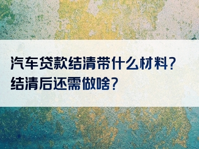 汽车贷款结清带什么材料？结清后还需做啥？