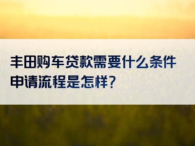 丰田购车贷款需要什么条件申请流程是怎样？