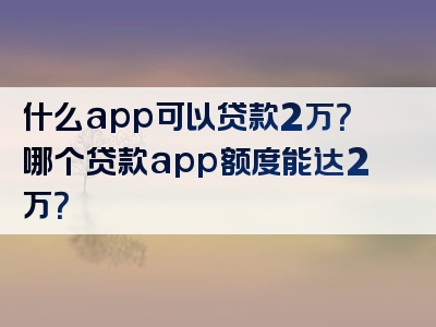 什么app可以贷款2万？哪个贷款app额度能达2万？