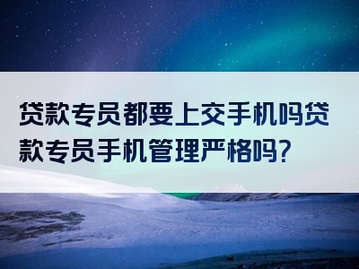 贷款专员都要上交手机吗贷款专员手机管理严格吗？