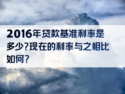 2016年贷款基准利率是多少？现在的利率与之相比如何？