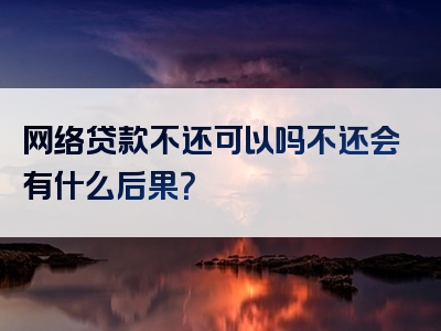 网络贷款不还可以吗不还会有什么后果？