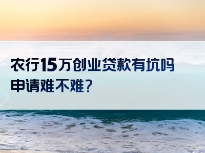 农行15万创业贷款有坑吗申请难不难？